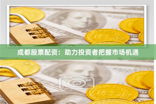 成都股票配资：助力投资者把握市场机遇