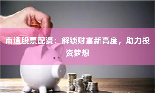 南通股票配资：解锁财富新高度，助力投资梦想