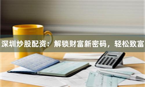 深圳炒股配资：解锁财富新密码，轻松致富