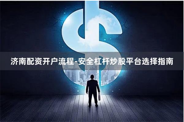 济南配资开户流程-安全杠杆炒股平台选择指南